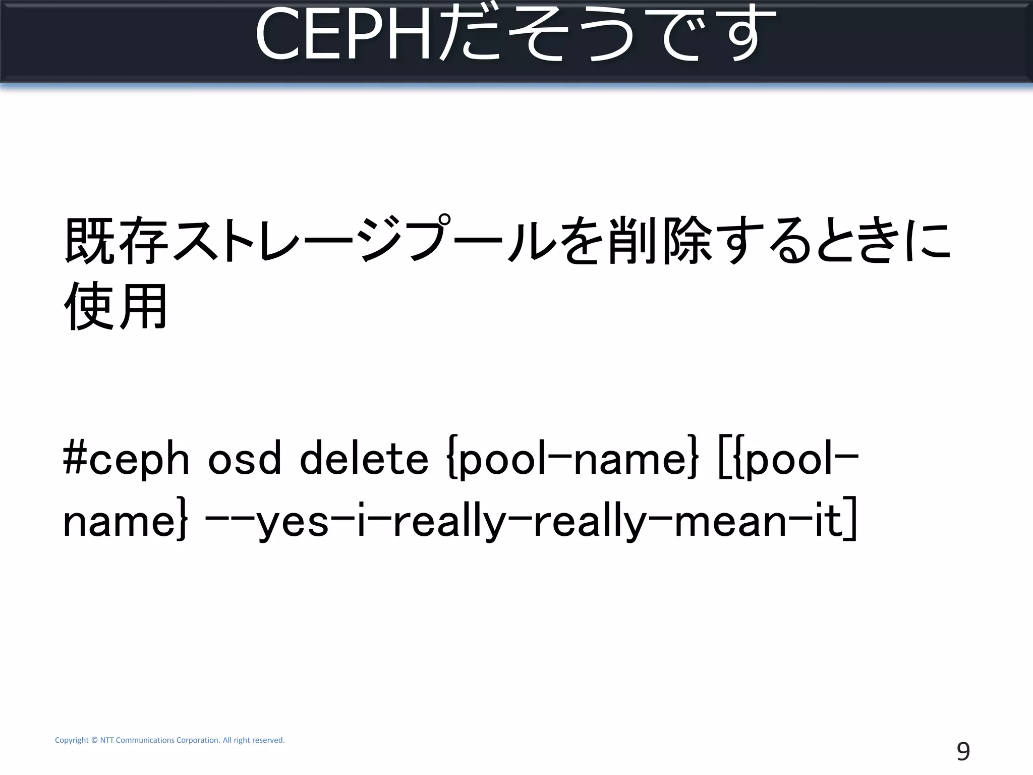 Copyright © NTT Communications Corporation. All right reserved.
CEPHだそうです
既存ストレージプールを削除するときに
使用
#ceph osd delete {pool-name} [{pool-
name} --yes-i-really-really-mean-it]
9
 