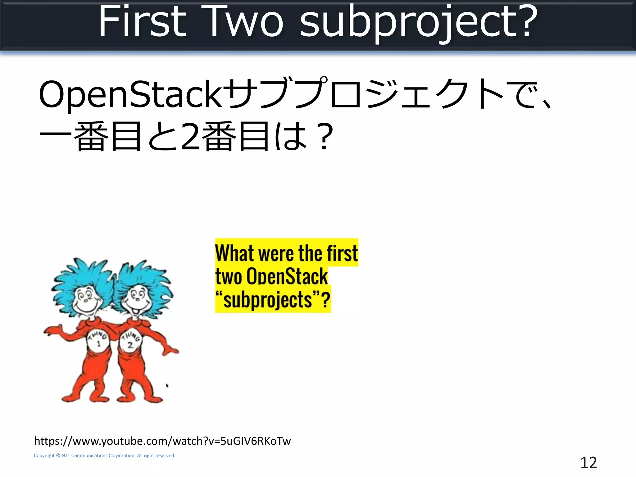Copyright © NTT Communications Corporation. All right reserved.
First Two subproject?
OpenStackサブプロジェクトで、
一番目と2番目は？
12
https://www.youtube.com/watch?v=5uGIV6RKoTw
 