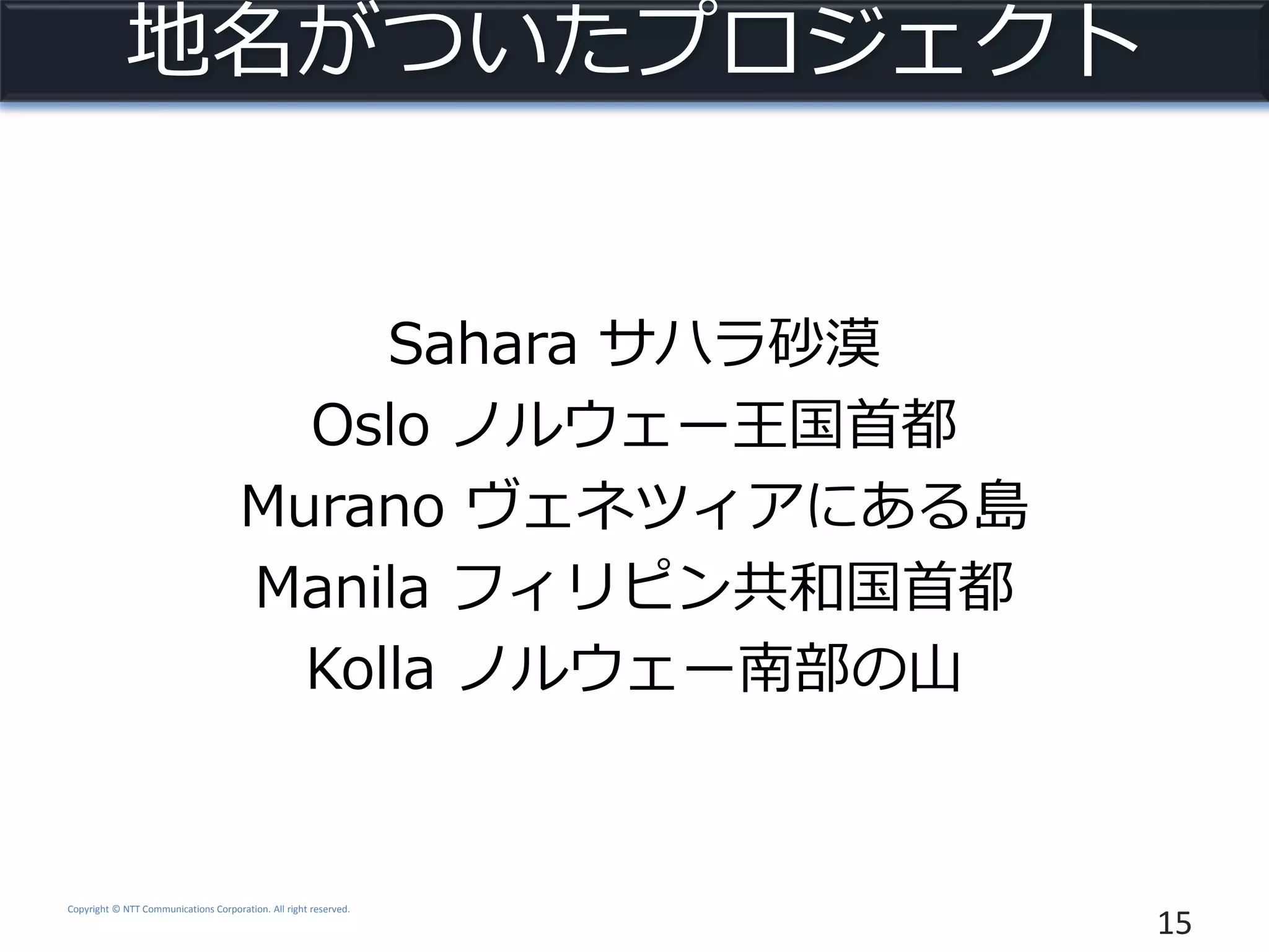 Copyright © NTT Communications Corporation. All right reserved.
地名がついたプロジェクト
Sahara サハラ砂漠
Oslo ノルウェー王国首都
Murano ヴェネツィアにある島
Manila フィリピン共和国首都
Kolla ノルウェー南部の山
15
 