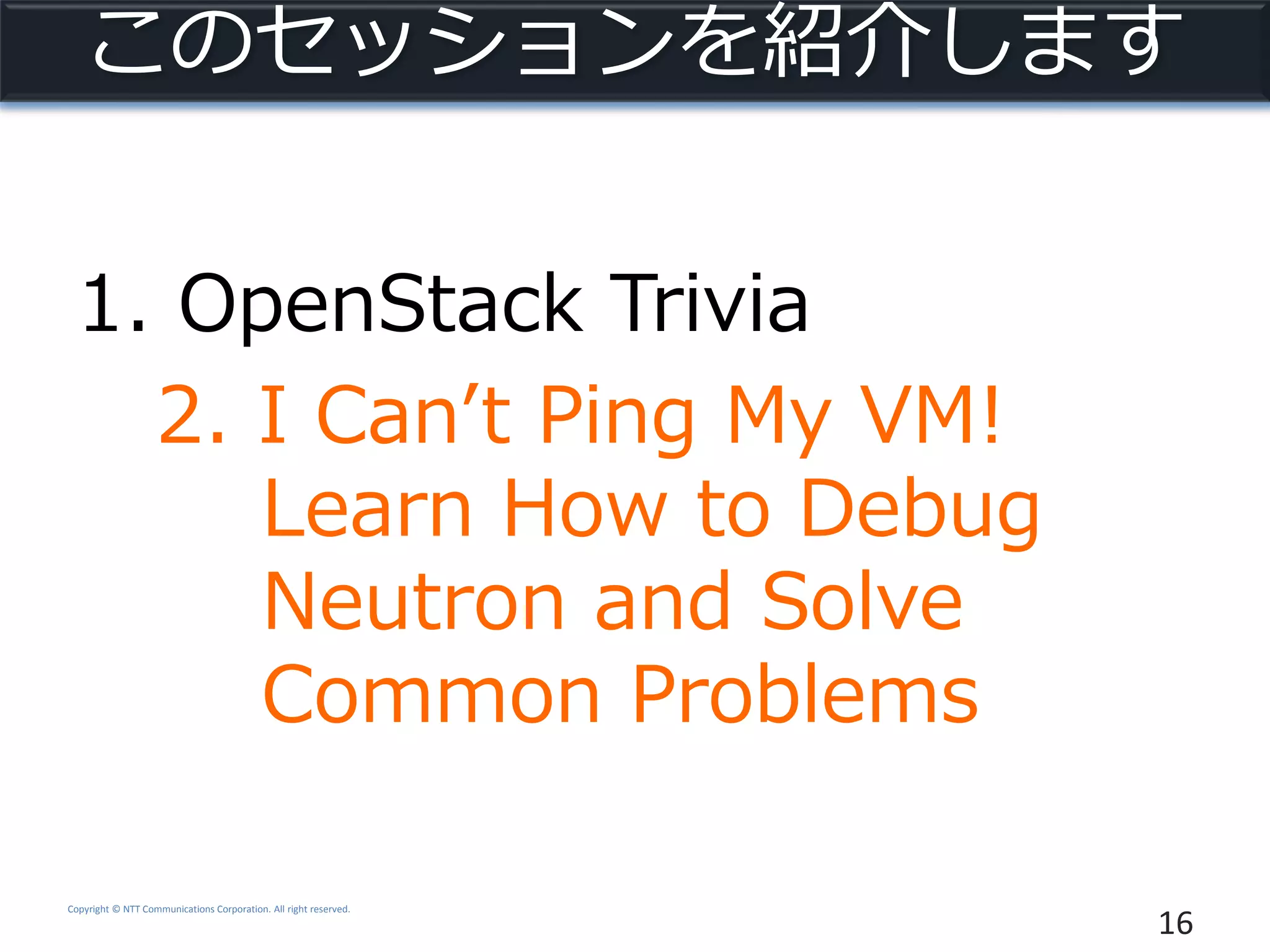 Copyright © NTT Communications Corporation. All right reserved.
このセッションを紹介します
1. OpenStack Trivia
2. I Can’t Ping My VM!
Learn How to Debug
Neutron and Solve
Common Problems
16
 