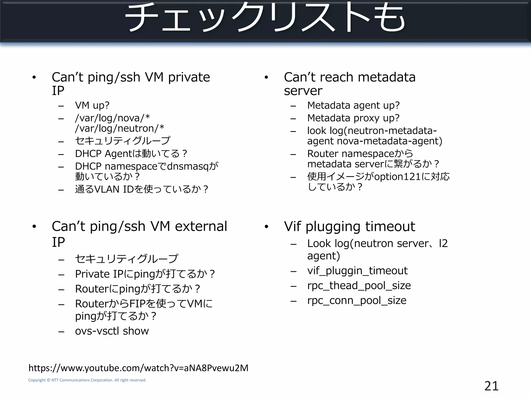 Copyright © NTT Communications Corporation. All right reserved.
チェックリストも
• Can’t ping/ssh VM private
IP
– VM up?
– /var/log/nova/*
/var/log/neutron/*
– セキュリティグループ
– DHCP Agentは動いてる？
– DHCP namespaceでdnsmasqが
動いているか？
– 通るVLAN IDを使っているか？
21
https://www.youtube.com/watch?v=aNA8Pvewu2M
• Can’t ping/ssh VM external
IP
– セキュリティグループ
– Private IPにpingが打てるか？
– Routerにpingが打てるか？
– RouterからFIPを使ってVMに
pingが打てるか？
– ovs-vsctl show
• Can’t reach metadata
server
– Metadata agent up?
– Metadata proxy up?
– look log(neutron-metadata-
agent nova-metadata-agent)
– Router namespaceから
metadata serverに繋がるか？
– 使用イメージがoption121に対応
しているか？
• Vif plugging timeout
– Look log(neutron server、l2
agent)
– vif_pluggin_timeout
– rpc_thead_pool_size
– rpc_conn_pool_size
 