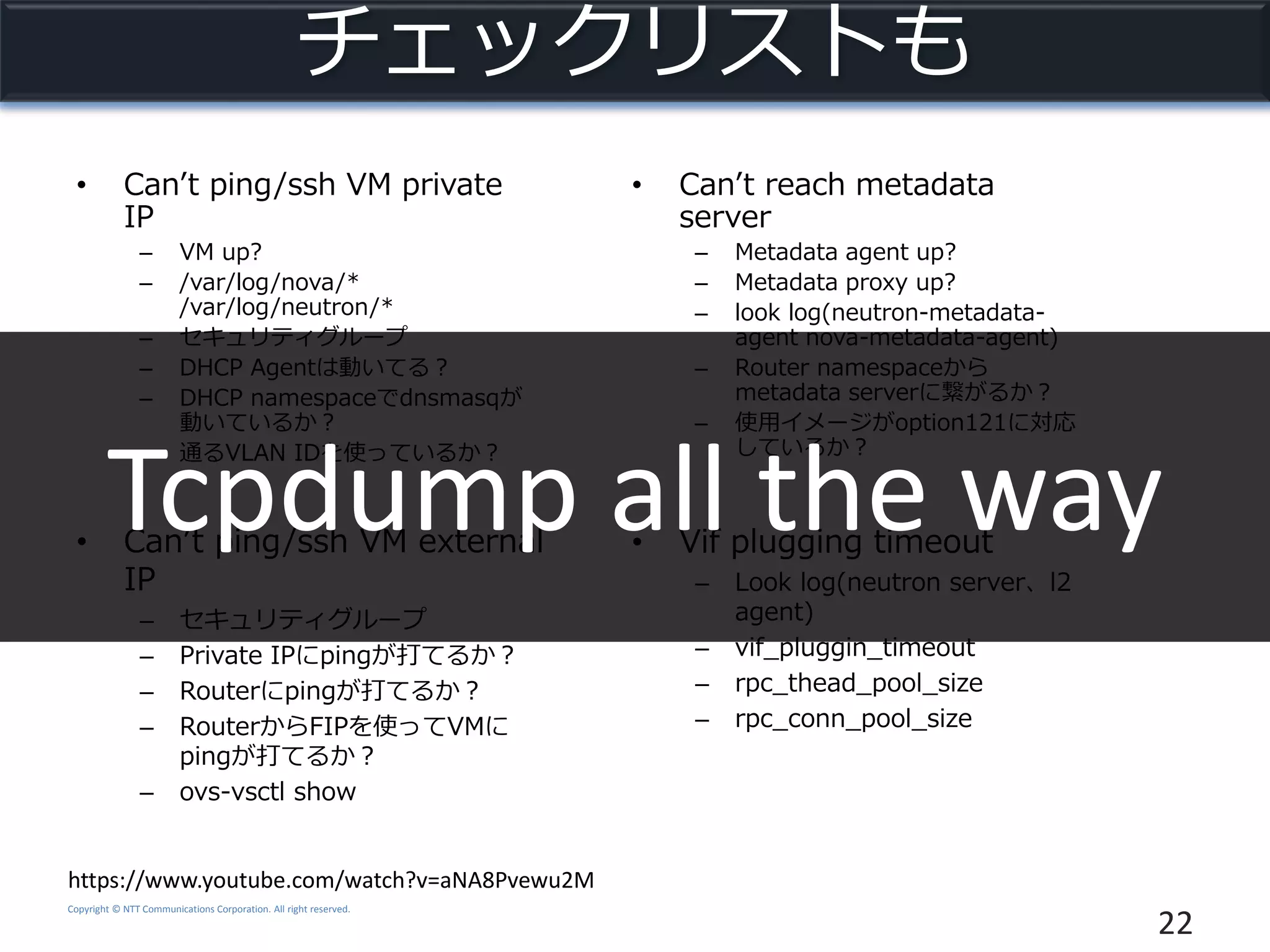 Copyright © NTT Communications Corporation. All right reserved.
チェックリストも
• Can’t ping/ssh VM private
IP
– VM up?
– /var/log/nova/*
/var/log/neutron/*
– セキュリティグループ
– DHCP Agentは動いてる？
– DHCP namespaceでdnsmasqが
動いているか？
– 通るVLAN IDを使っているか？
22
https://www.youtube.com/watch?v=aNA8Pvewu2M
• Can’t ping/ssh VM external
IP
– セキュリティグループ
– Private IPにpingが打てるか？
– Routerにpingが打てるか？
– RouterからFIPを使ってVMに
pingが打てるか？
– ovs-vsctl show
• Can’t reach metadata
server
– Metadata agent up?
– Metadata proxy up?
– look log(neutron-metadata-
agent nova-metadata-agent)
– Router namespaceから
metadata serverに繋がるか？
– 使用イメージがoption121に対応
しているか？
• Vif plugging timeout
– Look log(neutron server、l2
agent)
– vif_pluggin_timeout
– rpc_thead_pool_size
– rpc_conn_pool_size
Tcpdump all the way
 