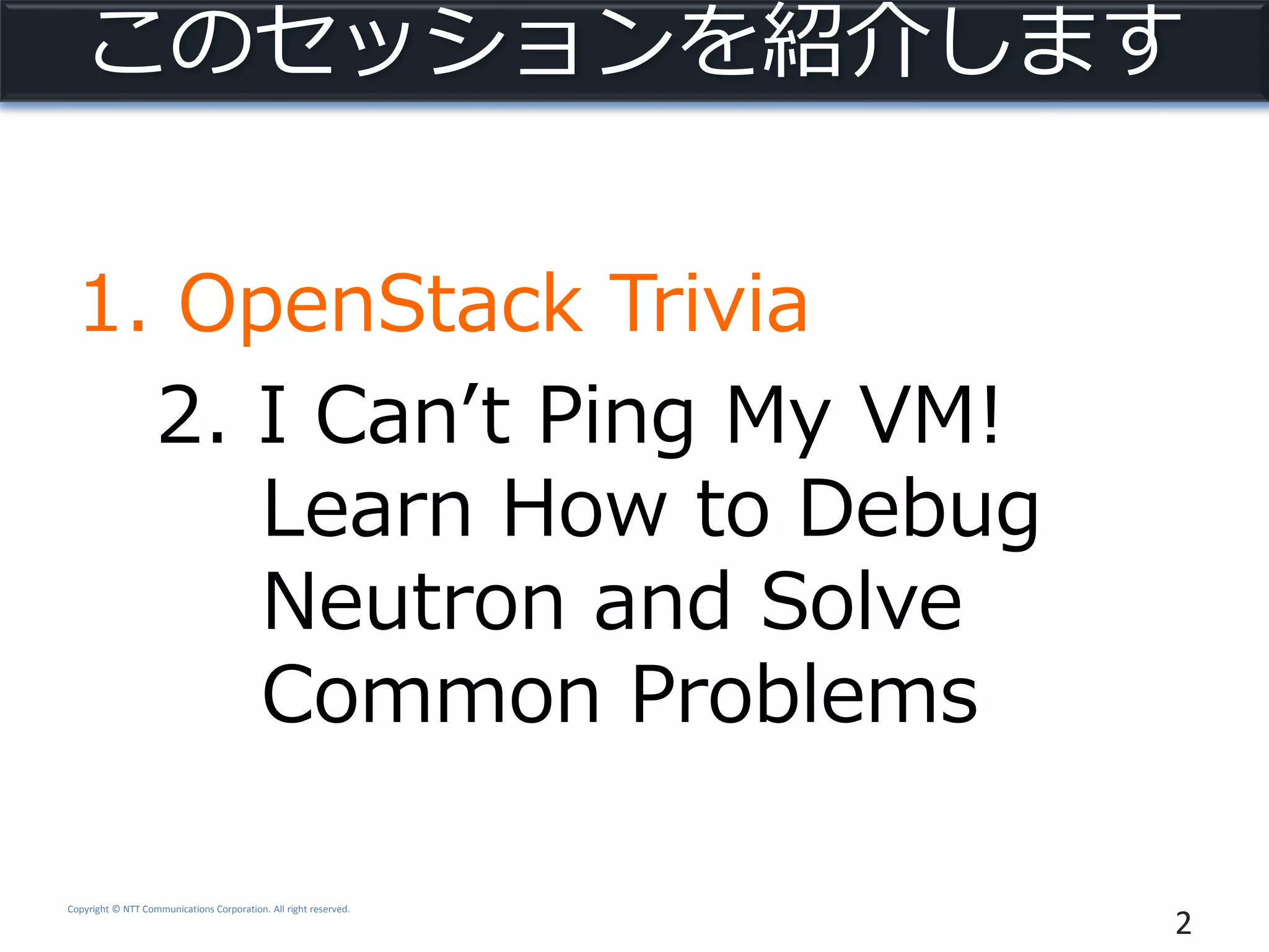 Copyright © NTT Communications Corporation. All right reserved.
このセッションを紹介します
1. OpenStack Trivia
2. I Can’t Ping My VM!
Learn How to Debug
Neutron and Solve
Common Problems
2
 