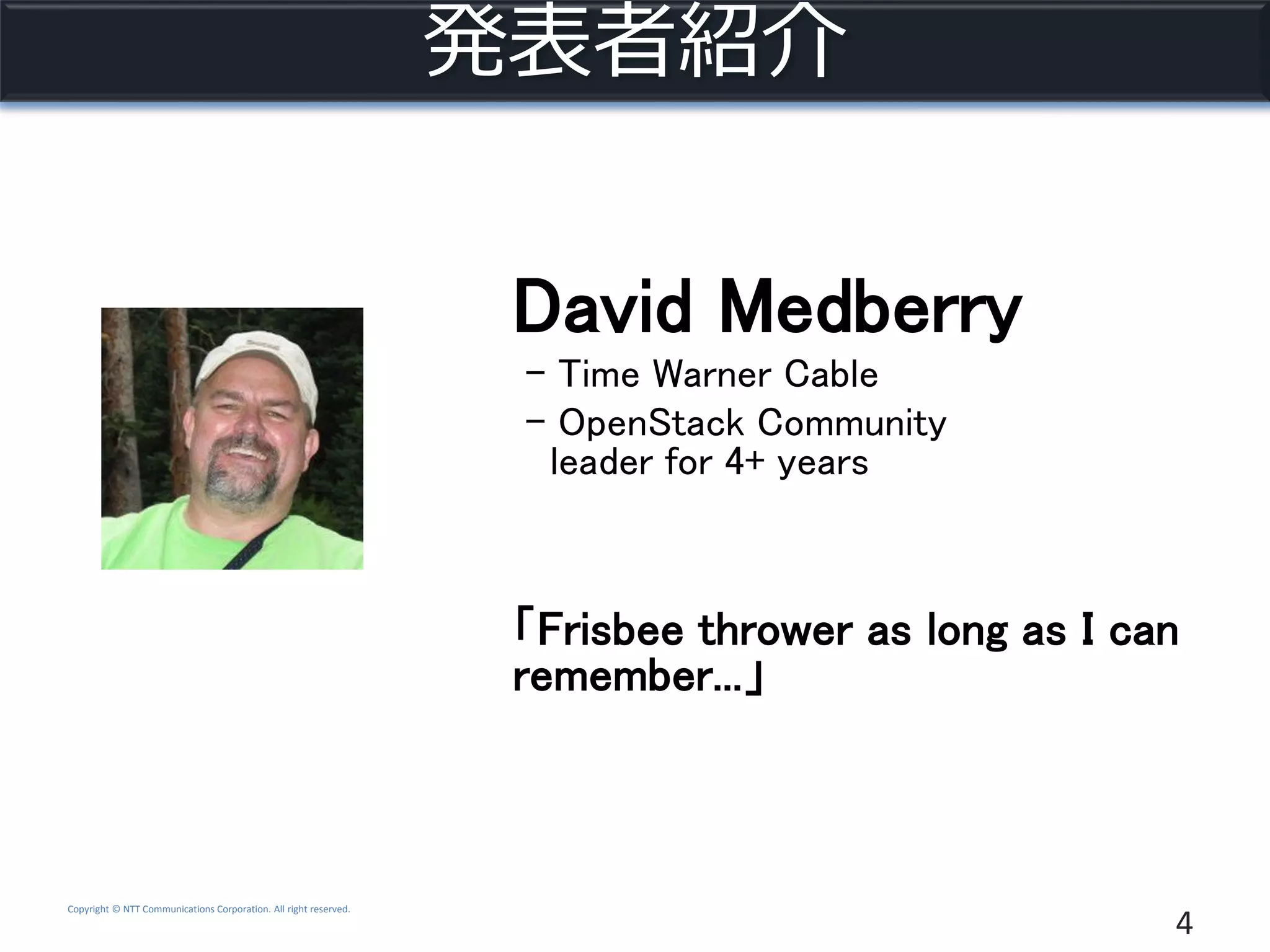 Copyright © NTT Communications Corporation. All right reserved.
発表者紹介
4
David Medberry
- Time Warner Cable
- OpenStack Community
leader for 4+ years
「Frisbee thrower as long as I can
remember...」
 