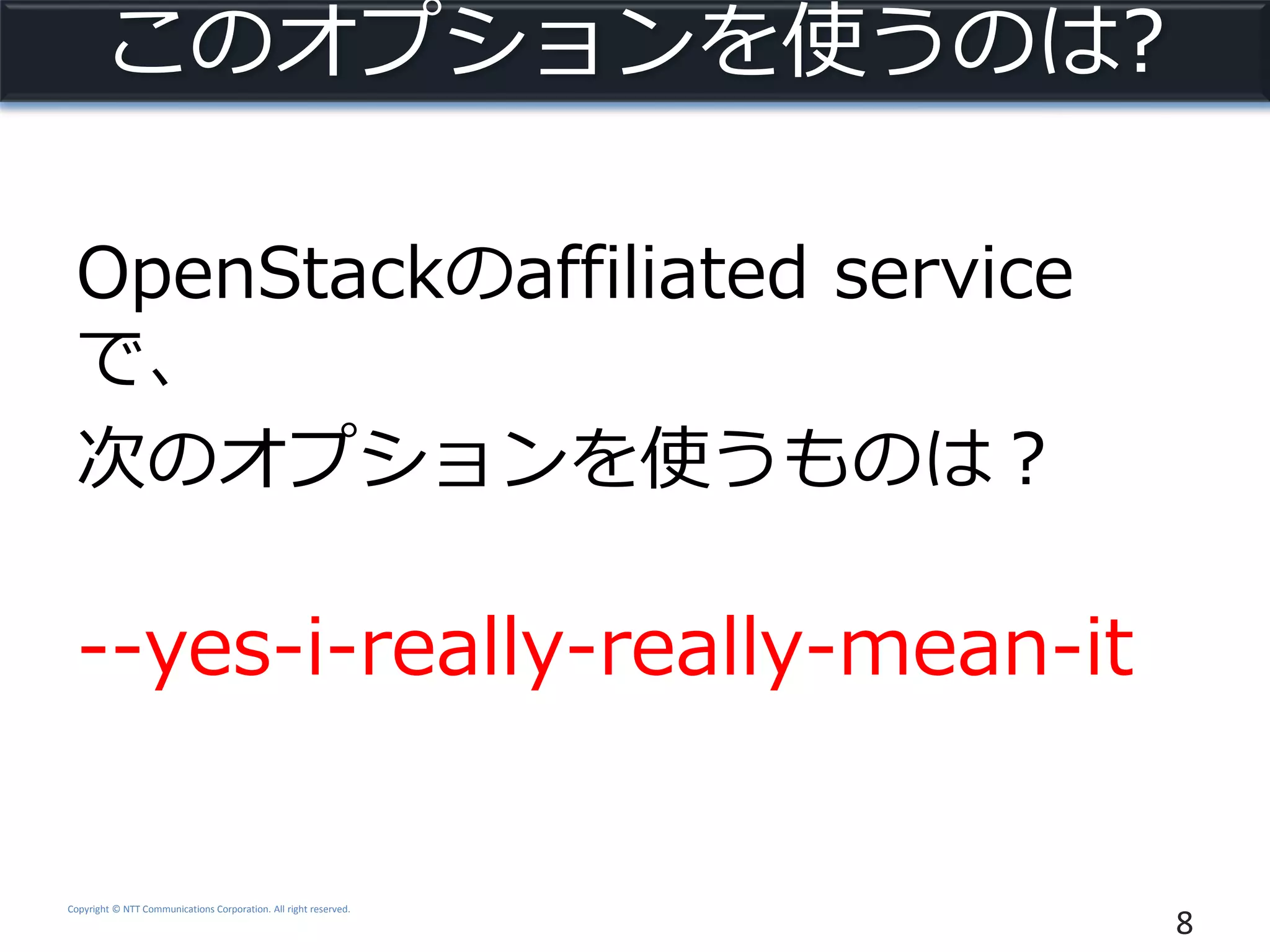 Copyright © NTT Communications Corporation. All right reserved.
このオプションを使うのは?
OpenStackのaffiliated service
で、
次のオプションを使うものは？
--yes-i-really-really-mean-it
8
 
