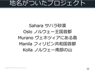 Copyright © NTT Communications Corporation. All right reserved.
地名がついたプロジェクト
Sahara サハラ砂漠
Oslo ノルウェー王国首都
Murano ヴェネツィアにある島
Manila フィリピン共和国首都
Kolla ノルウェー南部の山
15
 