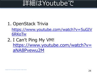 Copyright © NTT Communications Corporation. All right reserved.
詳細はYoutubeで
24
1. OpenStack Trivia
https://www.youtube.com/watch?v=5uGIV
6RKoTw
2. I Can’t Ping My VM!
https://www.youtube.com/watch?v=
aNA8Pvewu2M
 