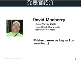 Copyright © NTT Communications Corporation. All right reserved.
発表者紹介
4
David Medberry
- Time Warner Cable
- OpenStack Community
leader for 4+ years
「Frisbee thrower as long as I can
remember...」
 