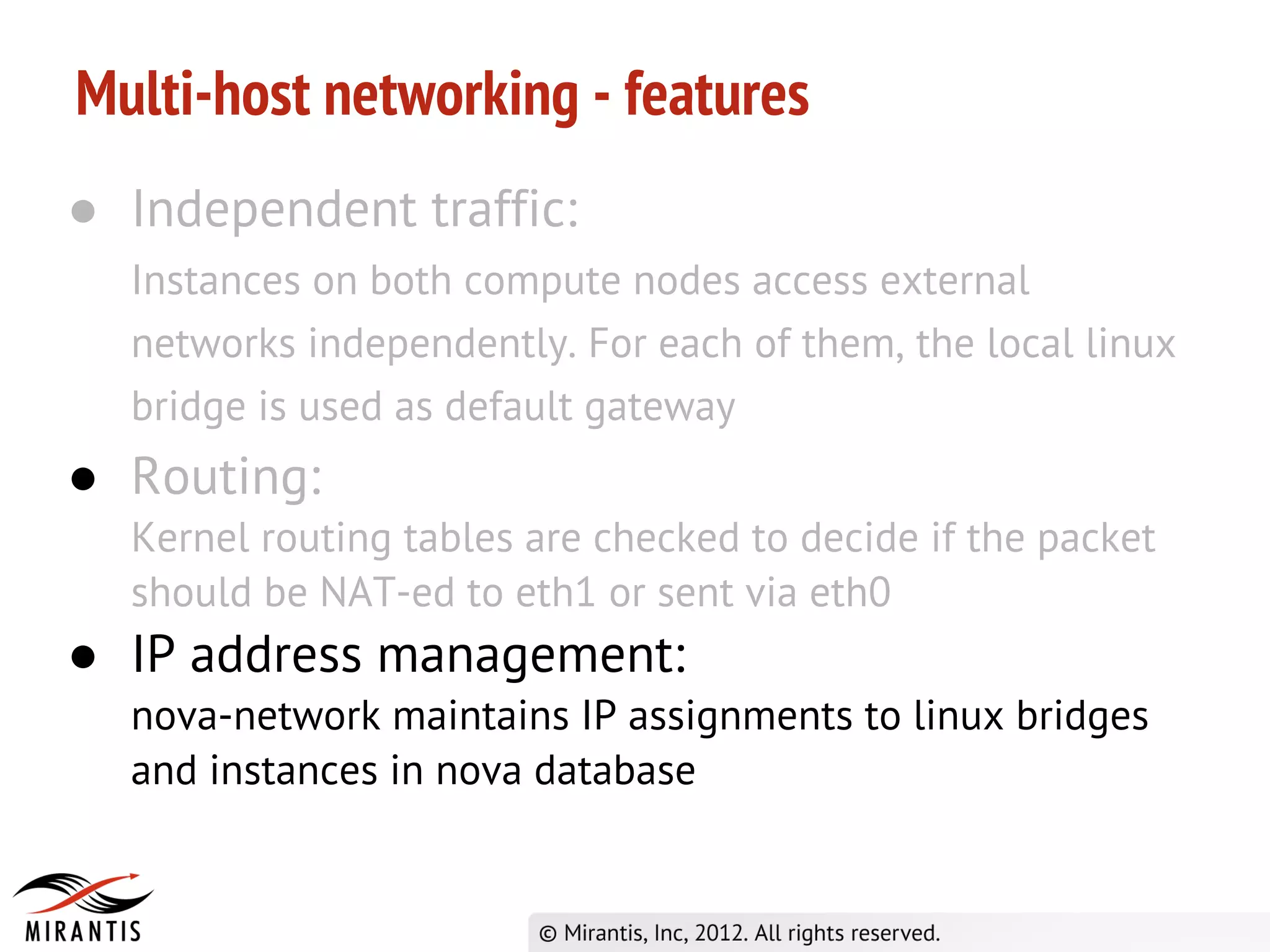 Multi-host networking - features
● Independent traffic:
  Instances on both compute nodes access external
  networks independently. For each of them, the local linux
  bridge is used as default gateway
● Routing:
  Kernel routing tables are checked to decide if the packet
  should be NAT-ed to eth1 or sent via eth0
● IP address management:
  nova-network maintains IP assignments to linux bridges
  and instances in nova database
 