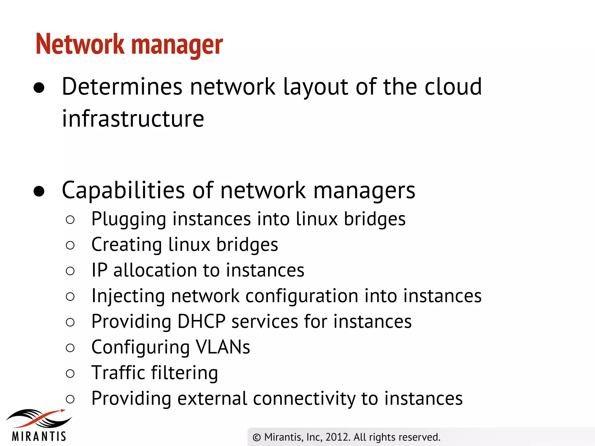 Network manager
● Determines network layout of the cloud
  infrastructure

● Capabilities of network managers
  ○   Plugging instances into linux bridges
  ○   Creating linux bridges
  ○   IP allocation to instances
  ○   Injecting network configuration into instances
  ○   Providing DHCP services for instances
  ○   Configuring VLANs
  ○   Traffic filtering
  ○   Providing external connectivity to instances
 
