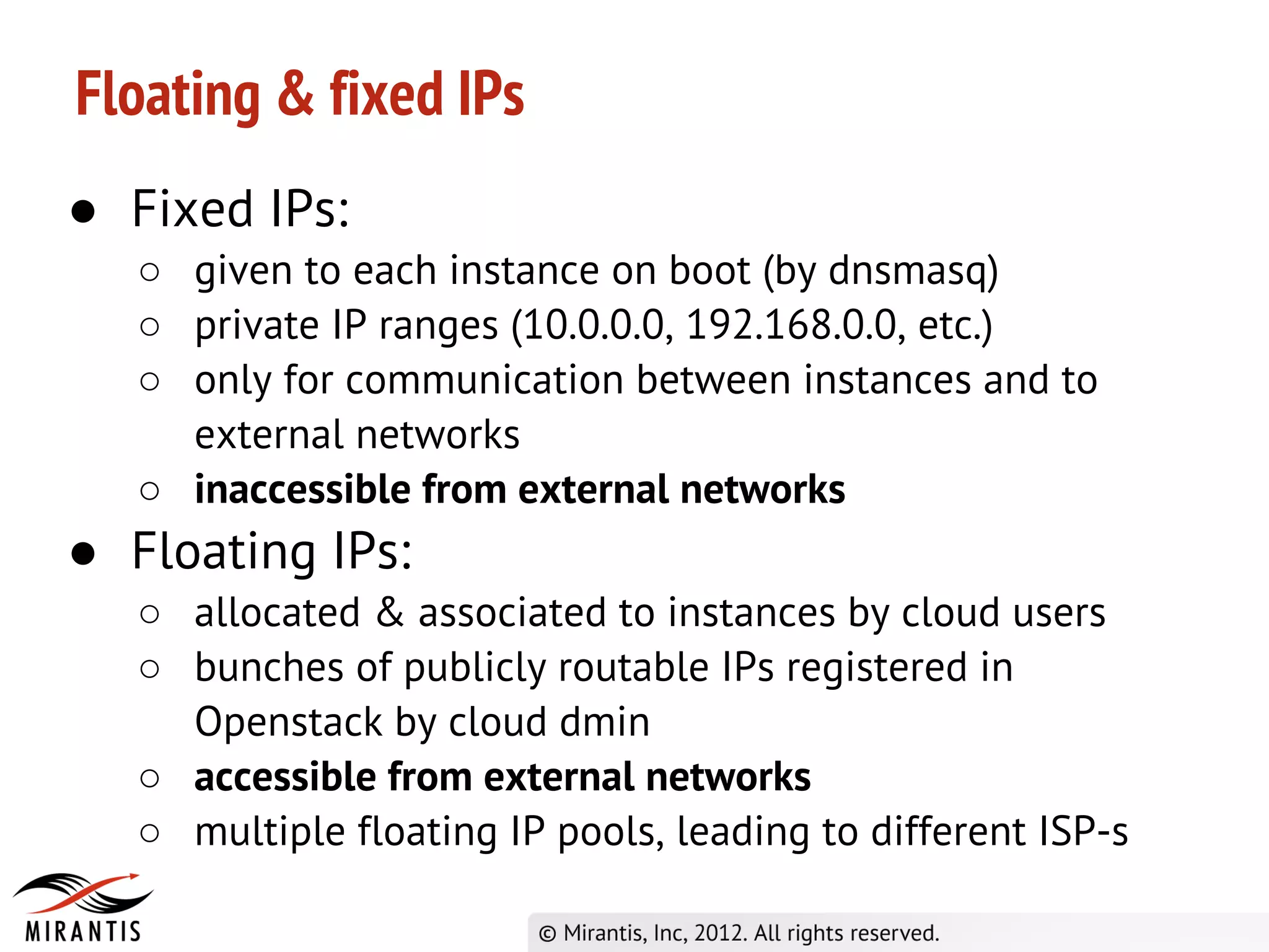 Floating & fixed IPs
● Fixed IPs:
   ○ given to each instance on boot (by dnsmasq)
   ○ private IP ranges (10.0.0.0, 192.168.0.0, etc.)
   ○ only for communication between instances and to
     external networks
   ○ inaccessible from external networks
● Floating IPs:
   ○ allocated & associated to instances by cloud users
   ○ bunches of publicly routable IPs registered in
     Openstack by cloud dmin
   ○ accessible from external networks
   ○ multiple floating IP pools, leading to different ISP-s
 