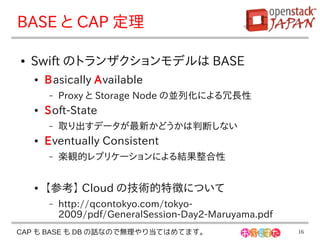 BASE と CAP 定理

●   Swift のトランザクションモデルは BASE
    ●   Basically Available
        –   Proxy と Storage Node の並列化による冗長性
    ●   Soft-State
        –   取り出すデータが最新かどうかは判断しない
    ●   Eventually Consistent
        –   楽観的レプリケーションによる結果整合性


    ●   【参考】 Cloud の技術的特徴について
        –   http://qcontokyo.com/tokyo-
            2009/pdf/GeneralSession-Day2-Maruyama.pdf
CAP も BASE も DB の話なので無理やり当てはめてます。                       16
 