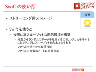 Swift の使い所
                                     評価
●   ストリーミング用ストレージ

●   Swift を使うと・・・
    ●   安価に高スループットな配信環境を構築
        –   複製からランダムにデータを取得するので、レプリカを増やす
            ことでリニアにスループットを向上させられる
        –   ファイルを途中から取得可能
        –   ファイルを複数のノードに分散可能




                                       22
 