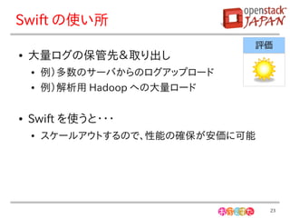 Swift の使い所
                               評価
●   大量ログの保管先＆取り出し
    ●   例）多数のサーバからのログアップロード
    ●   例）解析用 Hadoop への大量ロード

●   Swift を使うと・・・
    ●   スケールアウトするので、性能の確保が安価に可能




                                  23
 