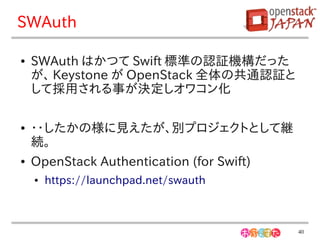 SWAuth

●   SWAuth はかつて Swift 標準の認証機構だった
    が、 Keystone が OpenStack 全体の共通認証と
    して採用される事が決定しオワコン化

●   ・・したかの様に見えたが、別プロジェクトとして継
    続。
●   OpenStack Authentication (for Swift)
    ●   https://launchpad.net/swauth



                                           40
 