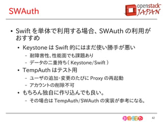 SWAuth

●   Swift を単体で利用する場合、 SWAuth の利用が
    おすすめ
    ●   Keystone は Swift 的にはまだ使い勝手が悪い
        –   耐障害性、性能面でも課題あり
        –   データの二重持ち（ Keystone/Swift ）
    ●   TempAuth はテスト用
        –   ユーザの追加・変更のたびに Proxy の再起動
        –   アカウントの削除不可
    ●   もちろん独自に作り込んでも良い。
        –   その場合は TempAuth/SWAuth の実装が参考になる。


                                               42
 