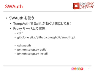SWAuth

●   SWAuth を使う
    ●   TempAuth で Swift が動く状態にしておく
    ●   Proxy サーバ上で実施
        –   cd ~
        –   git clone git://github.com/gholt/swauth.git

        –   cd swauth
        –   python setup.py build
        –   python setup.py install




                                                          43
 