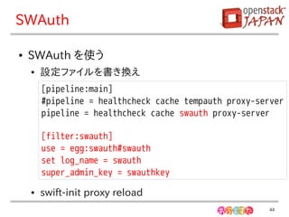 SWAuth

●   SWAuth を使う
    ●   設定ファイルを書き換え
        [pipeline:main]
        #pipeline = healthcheck cache tempauth proxy-server
        pipeline = healthcheck cache swauth proxy-server

        [filter:swauth]
        use = egg:swauth#swauth
        set log_name = swauth
        super_admin_key = swauthkey
    ●   swift-init proxy reload
                                                       44
 