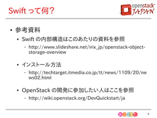 Swift って何？

●   参考資料
    ●   Swift の内部構造はこのあたりの資料を参照
        –   http://www.slideshare.net/irix_jp/openstack-object-
            storage-overview

    ●   インストール方法
        –   http://techtarget.itmedia.co.jp/tt/news/1109/20/ne
            ws02.html

    ●   OpenStack の開発に参加したい人はここを参照
        –   http://wiki.openstack.org/DevQuickstart/ja


                                                                  8
 