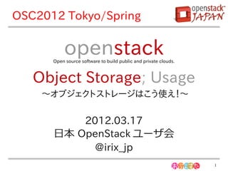OSC2012 Tokyo/Spring


           openstack
      Open source software to build public and private clouds.



   Object Storage; Usage
    〜オブジェクトストレージはこう使え！〜

          2012.03.17
      日本 OpenStack ユーザ会
           @irix_jp
                                                                 1
 