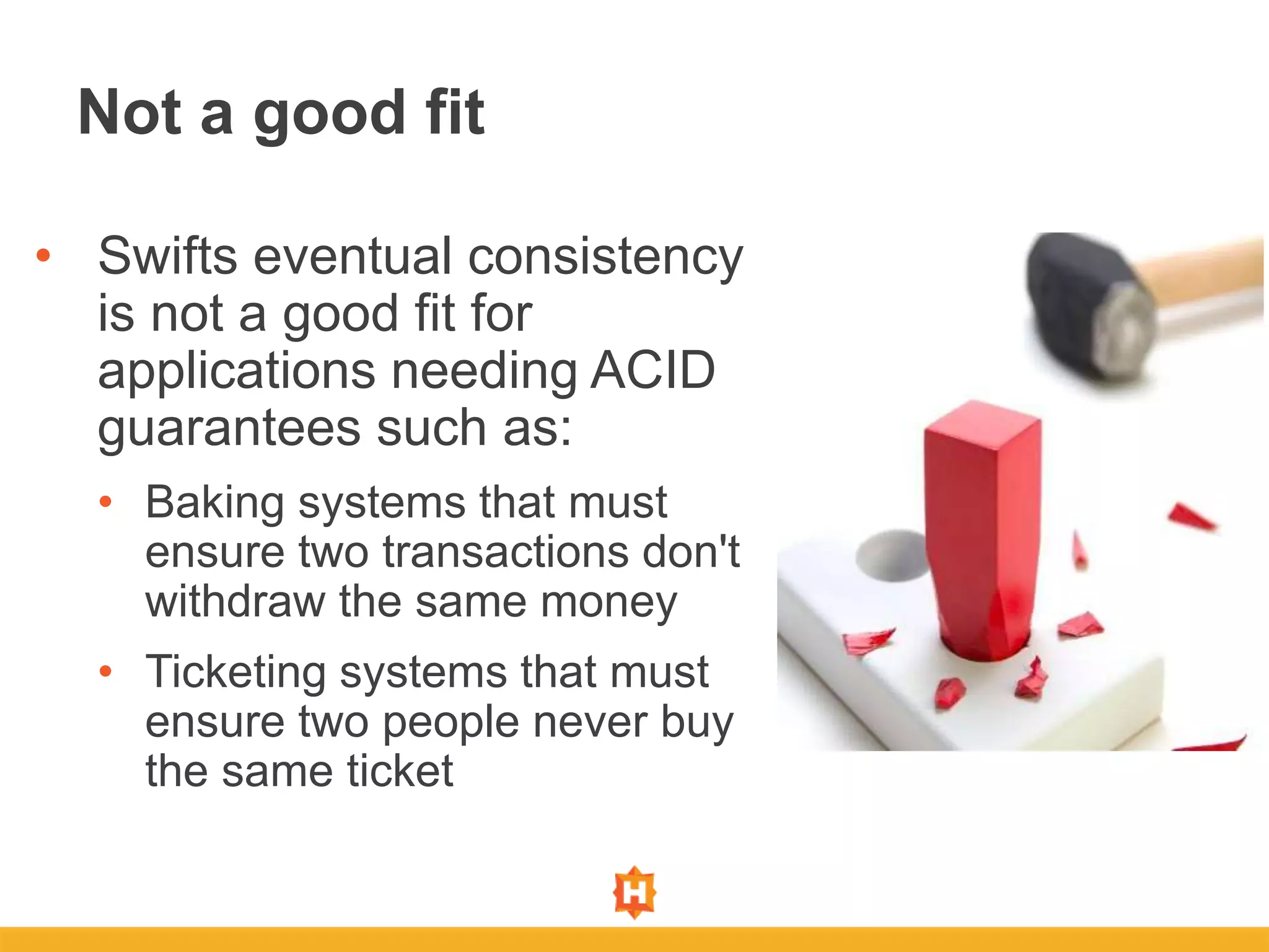 • Swifts eventual consistency
is not a good fit for
applications needing ACID
guarantees such as:
• Baking systems that must
ensure two transactions don't
withdraw the same money
• Ticketing systems that must
ensure two people never buy
the same ticket
Not a good fit
 