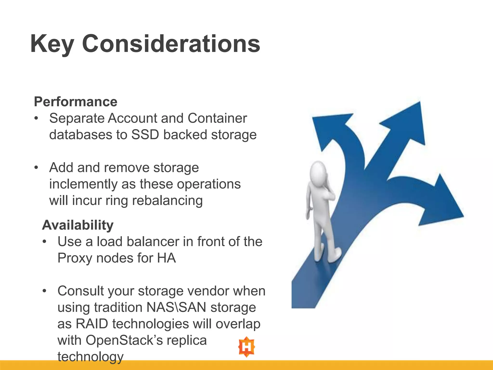 Key Considerations
Performance
• Separate Account and Container
databases to SSD backed storage
• Add and remove storage
inclemently as these operations
will incur ring rebalancing
Availability
• Use a load balancer in front of the
Proxy nodes for HA
• Consult your storage vendor when
using tradition NASSAN storage
as RAID technologies will overlap
with OpenStack’s replica
technology
 