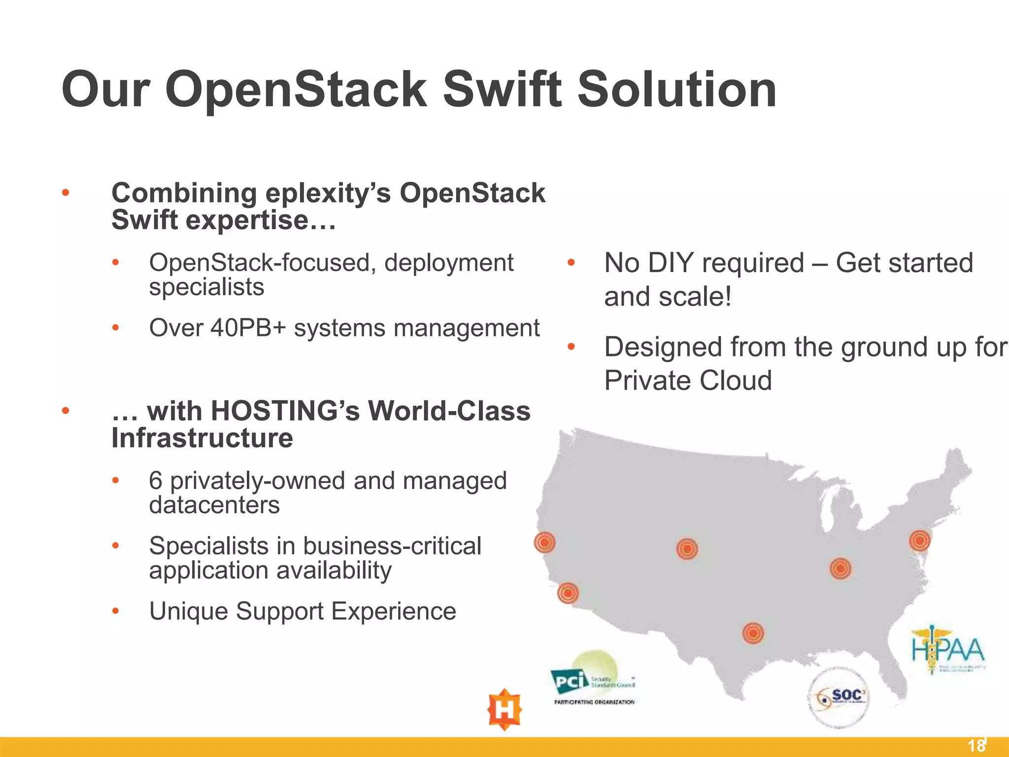 18
• Combining eplexity’s OpenStack
Swift expertise…
• OpenStack-focused, deployment
specialists
• Over 40PB+ systems management
• … with HOSTING’s World-Class
Infrastructure
• 6 privately-owned and managed
datacenters
• Specialists in business-critical
application availability
• Unique Support Experience
1
Our OpenStack Swift Solution
• No DIY required – Get started
and scale!
• Designed from the ground up for
Private Cloud
 