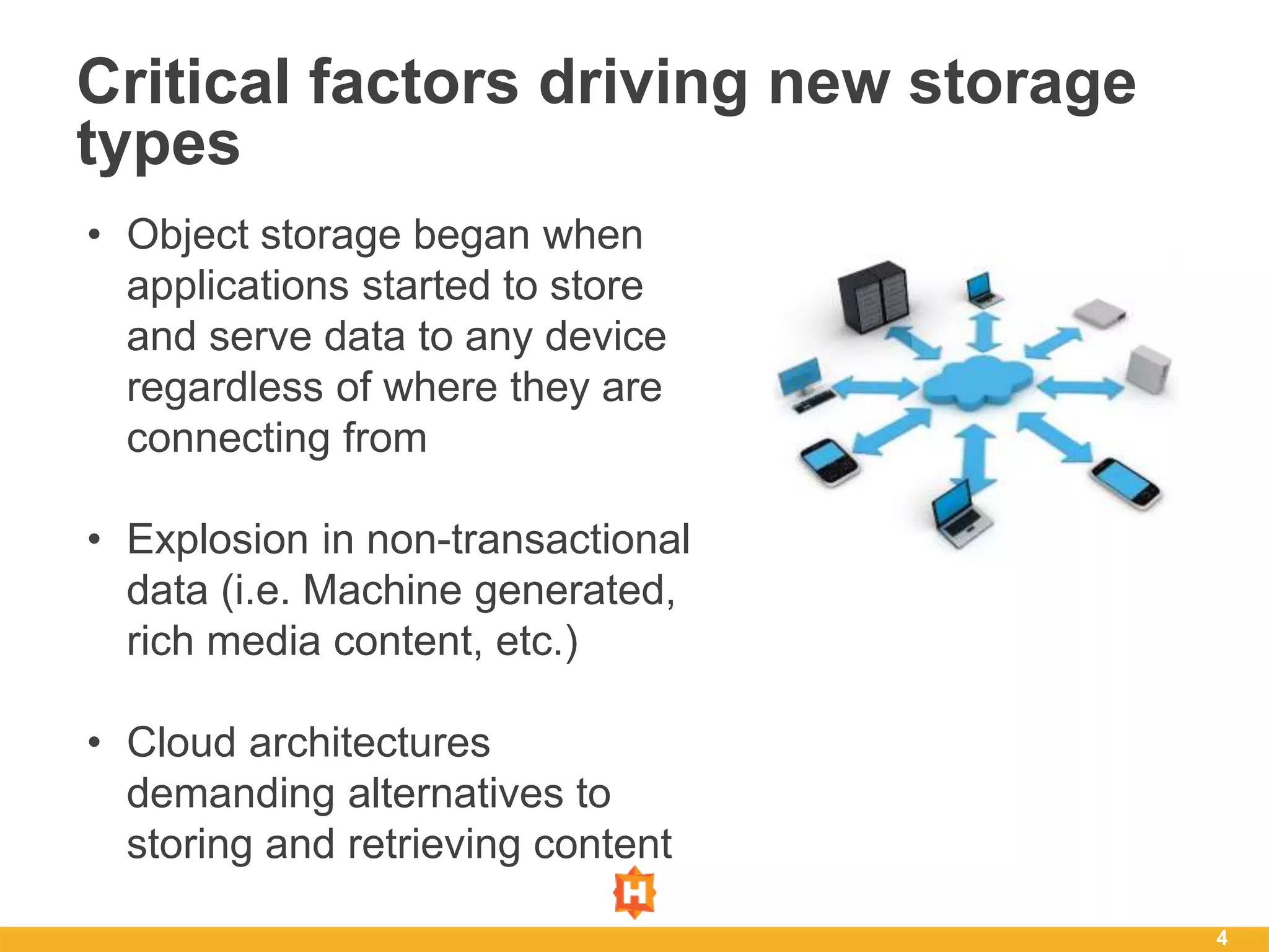4
Critical factors driving new storage
types
• Object storage began when
applications started to store
and serve data to any device
regardless of where they are
connecting from
• Explosion in non-transactional
data (i.e. Machine generated,
rich media content, etc.)
• Cloud architectures
demanding alternatives to
storing and retrieving content
 