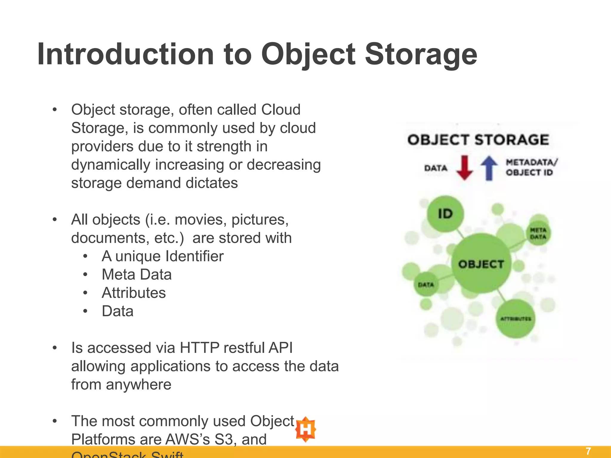 7
Introduction to Object Storage
• Object storage, often called Cloud
Storage, is commonly used by cloud
providers due to it strength in
dynamically increasing or decreasing
storage demand dictates
• All objects (i.e. movies, pictures,
documents, etc.) are stored with
• A unique Identifier
• Meta Data
• Attributes
• Data
• Is accessed via HTTP restful API
allowing applications to access the data
from anywhere
• The most commonly used Object
Platforms are AWS’s S3, and
 