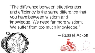 “The difference between effectiveness and
efficiency is the same difference that you
have between wisdom and knowledge. We
need far more wisdom. We suffer from too
much knowledge.” 


   

                           
– Russell Ackoff
 