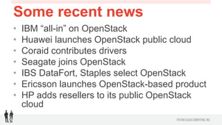 Some recent news
•    IBM “all-in” on OpenStack
•    Huawei launches OpenStack public cloud
•    Coraid contributes drivers
•    Seagate joins OpenStack
•    IBS DataFort, Staples select OpenStack 
•    Ericsson launches OpenStack-based product
•    HP adds resellers to its public OpenStack cloud
 