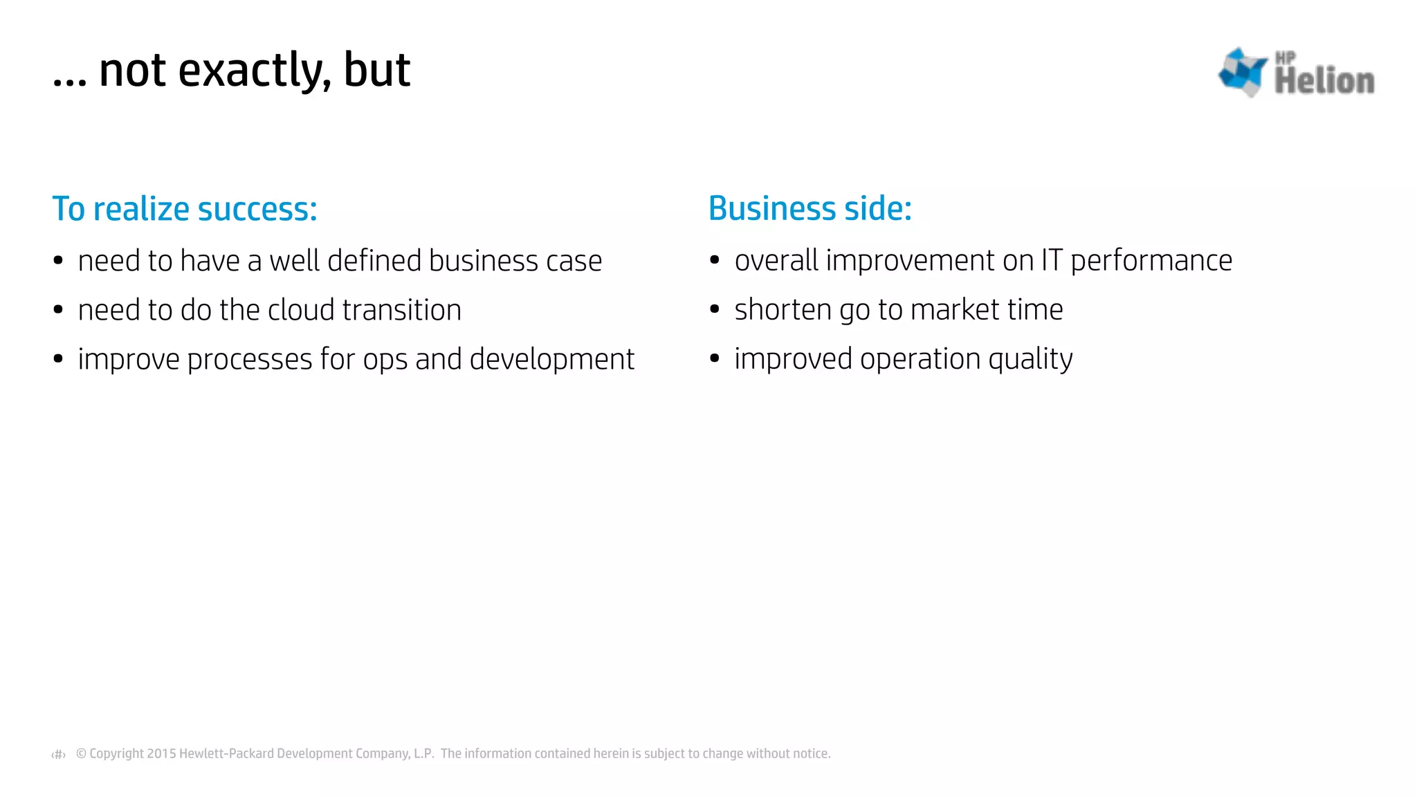 © Copyright 2015 Hewlett-Packard Development Company, L.P. The information contained herein is subject to change without notice.‹#›
… not exactly, but
To realize success:
• need to have a well defined business case
• need to do the cloud transition
• improve processes for ops and development
Business side:
• overall improvement on IT performance
• shorten go to market time
• improved operation quality
 
