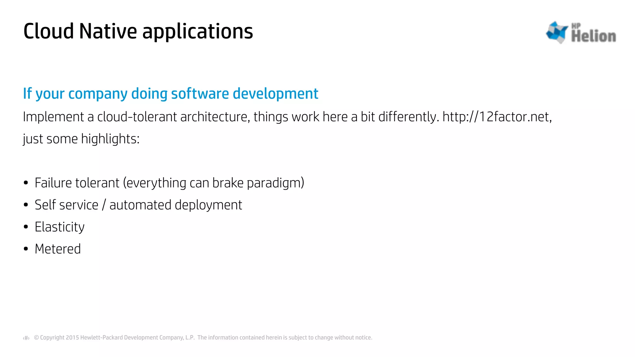 © Copyright 2015 Hewlett-Packard Development Company, L.P. The information contained herein is subject to change without notice.‹#›
Cloud Native applications
If your company doing software development
Implement a cloud-tolerant architecture, things work here a bit differently. http://12factor.net,
just some highlights:
• Failure tolerant (everything can brake paradigm)
• Self service / automated deployment
• Elasticity
• Metered
 