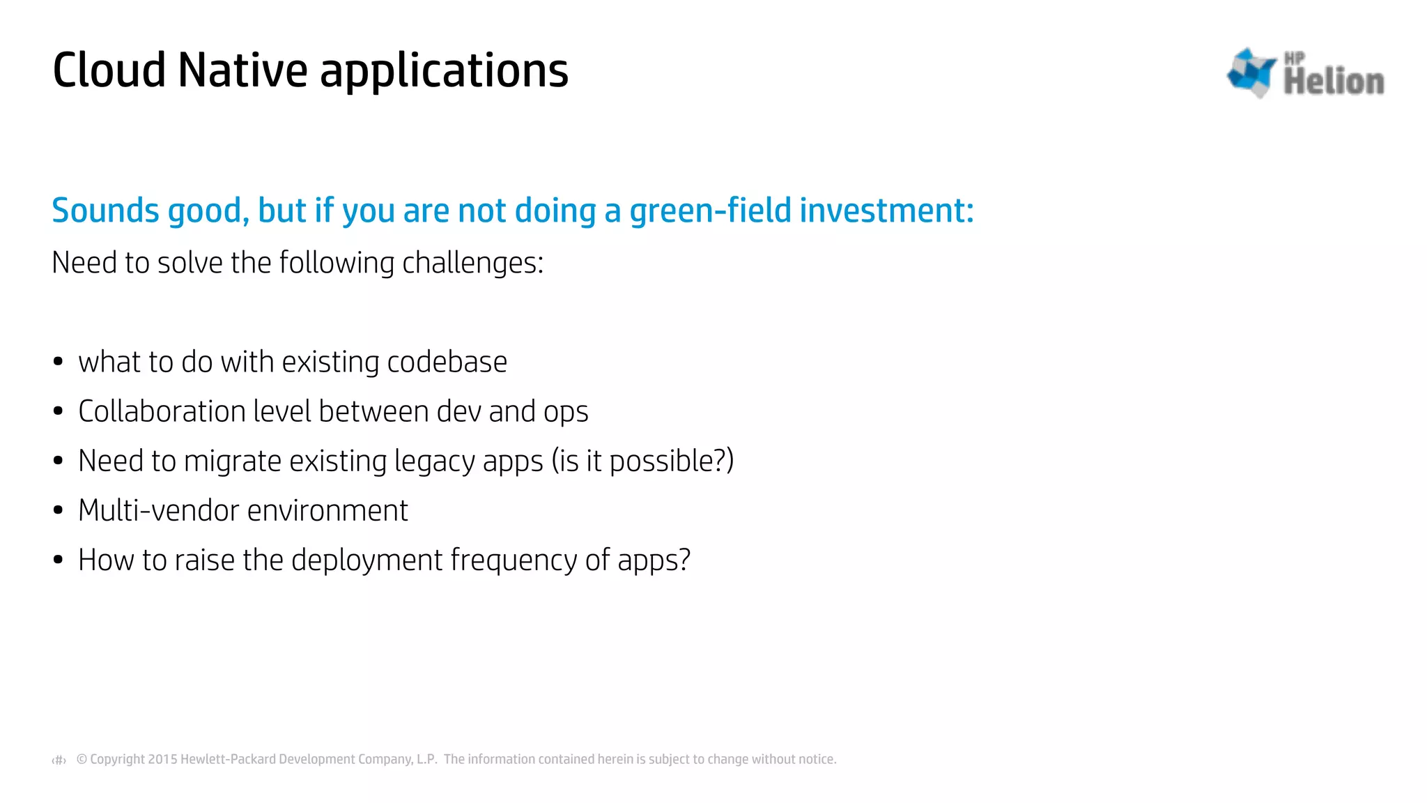 © Copyright 2015 Hewlett-Packard Development Company, L.P. The information contained herein is subject to change without notice.‹#›
Cloud Native applications
Sounds good, but if you are not doing a green-field investment:
Need to solve the following challenges:
• what to do with existing codebase
• Collaboration level between dev and ops
• Need to migrate existing legacy apps (is it possible?)
• Multi-vendor environment
• How to raise the deployment frequency of apps?
 
