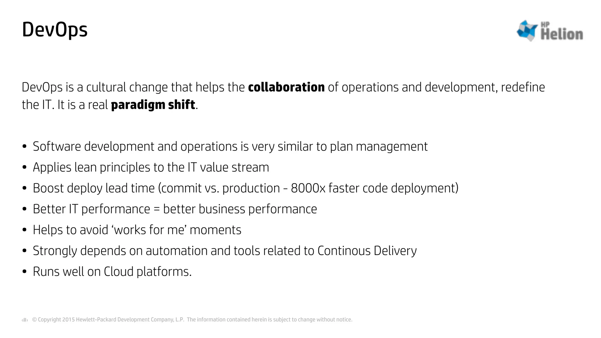 © Copyright 2015 Hewlett-Packard Development Company, L.P. The information contained herein is subject to change without notice.‹#›
DevOps
DevOps is a cultural change that helps the collaboration of operations and development, redefine
the IT. It is a real paradigm shift.
• Software development and operations is very similar to plan management
• Applies lean principles to the IT value stream
• Boost deploy lead time (commit vs. production - 8000x faster code deployment)
• Better IT performance = better business performance
• Helps to avoid ‘works for me’ moments
• Strongly depends on automation and tools related to Continous Delivery
• Runs well on Cloud platforms.
 