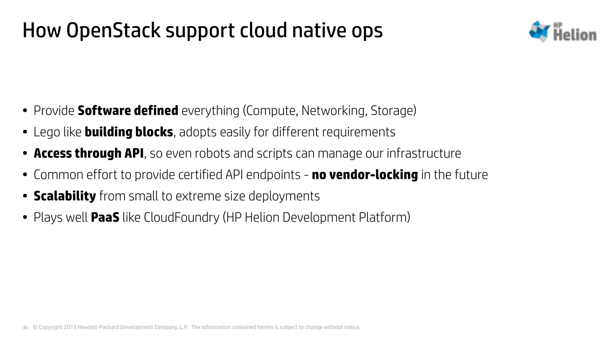 © Copyright 2015 Hewlett-Packard Development Company, L.P. The information contained herein is subject to change without notice.‹#›
How OpenStack support cloud native ops
• Provide Software defined everything (Compute, Networking, Storage)
• Lego like building blocks, adopts easily for different requirements
• Access through API, so even robots and scripts can manage our infrastructure
• Common effort to provide certified API endpoints - no vendor-locking in the future
• Scalability from small to extreme size deployments
• Plays well PaaS like CloudFoundry (HP Helion Development Platform)
 