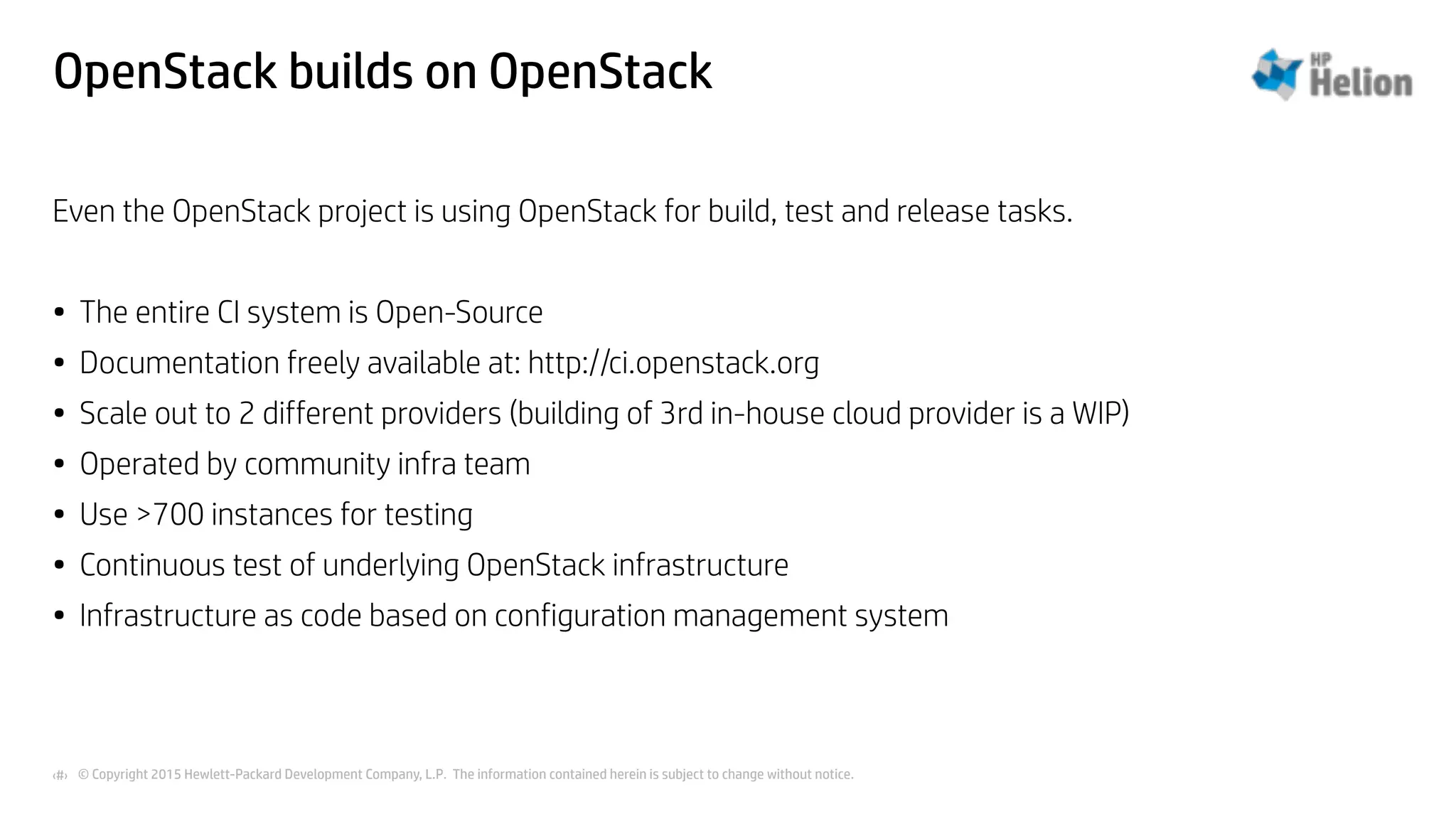 © Copyright 2015 Hewlett-Packard Development Company, L.P. The information contained herein is subject to change without notice.‹#›
OpenStack builds on OpenStack
Even the OpenStack project is using OpenStack for build, test and release tasks.
• The entire CI system is Open-Source
• Documentation freely available at: http://ci.openstack.org
• Scale out to 2 different providers (building of 3rd in-house cloud provider is a WIP)
• Operated by community infra team
• Use >700 instances for testing
• Continuous test of underlying OpenStack infrastructure
• Infrastructure as code based on configuration management system
 