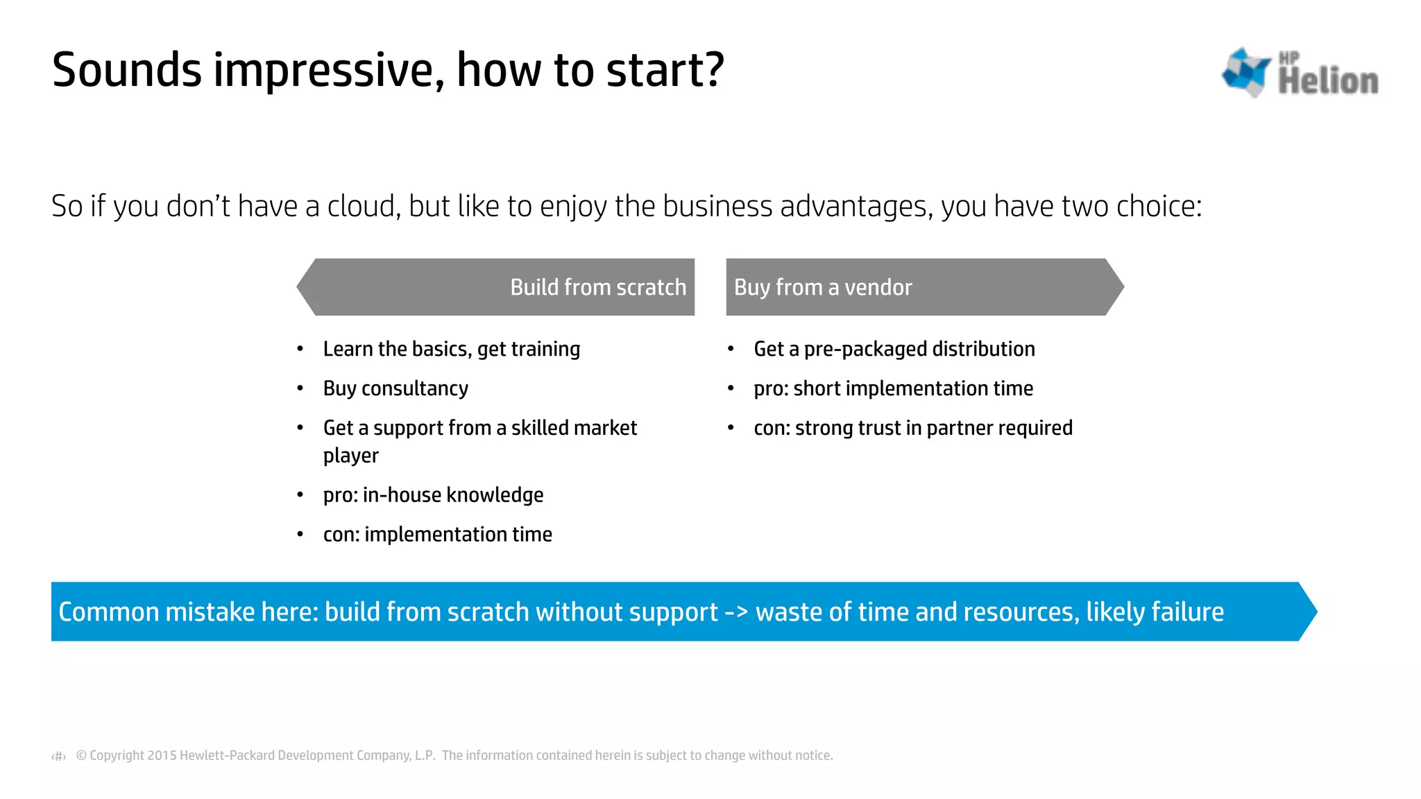 © Copyright 2015 Hewlett-Packard Development Company, L.P. The information contained herein is subject to change without notice.‹#›
Sounds impressive, how to start?
So if you don’t have a cloud, but like to enjoy the business advantages, you have two choice:
Build from scratch
• Learn the basics, get training
• Buy consultancy
• Get a support from a skilled market
player
• pro: in-house knowledge
• con: implementation time
Buy from a vendor
• Get a pre-packaged distribution
• pro: short implementation time
• con: strong trust in partner required
Common mistake here: build from scratch without support -> waste of time and resources, likely failure
 