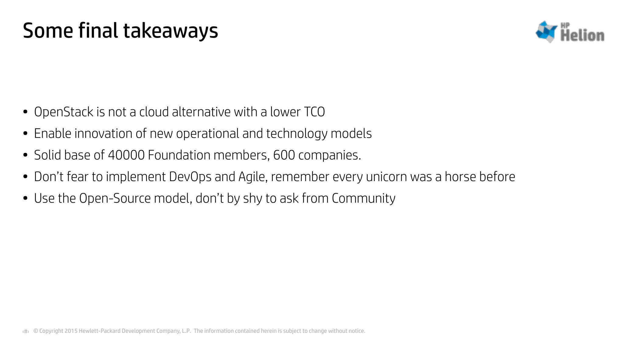 © Copyright 2015 Hewlett-Packard Development Company, L.P. The information contained herein is subject to change without notice.‹#›
Some final takeaways
• OpenStack is not a cloud alternative with a lower TCO
• Enable innovation of new operational and technology models
• Solid base of 40000 Foundation members, 600 companies.
• Don’t fear to implement DevOps and Agile, remember every unicorn was a horse before
• Use the Open-Source model, don’t by shy to ask from Community
 