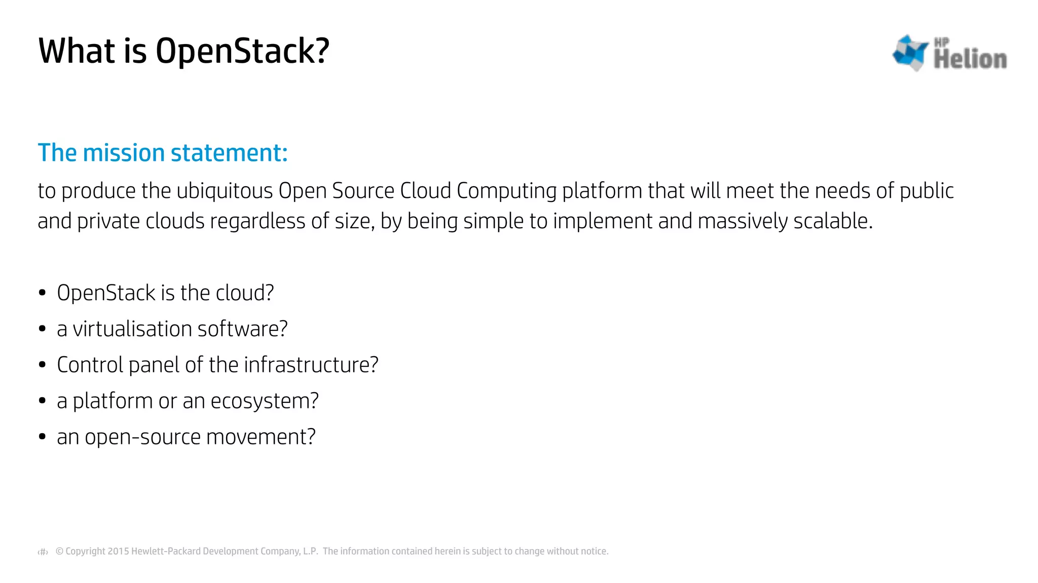 © Copyright 2015 Hewlett-Packard Development Company, L.P. The information contained herein is subject to change without notice.‹#›
What is OpenStack?
The mission statement:
to produce the ubiquitous Open Source Cloud Computing platform that will meet the needs of public
and private clouds regardless of size, by being simple to implement and massively scalable.
• OpenStack is the cloud?
• a virtualisation software?
• Control panel of the infrastructure?
• a platform or an ecosystem?
• an open-source movement?
 