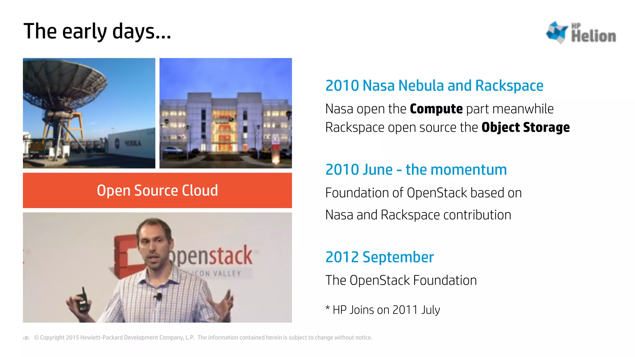 © Copyright 2015 Hewlett-Packard Development Company, L.P. The information contained herein is subject to change without notice.‹#›
The early days…
Open Source Cloud
2010 Nasa Nebula and Rackspace
Nasa open the Compute part meanwhile
Rackspace open source the Object Storage
2010 June - the momentum
Foundation of OpenStack based on
Nasa and Rackspace contribution
2012 September
The OpenStack Foundation
* HP Joins on 2011 July
 