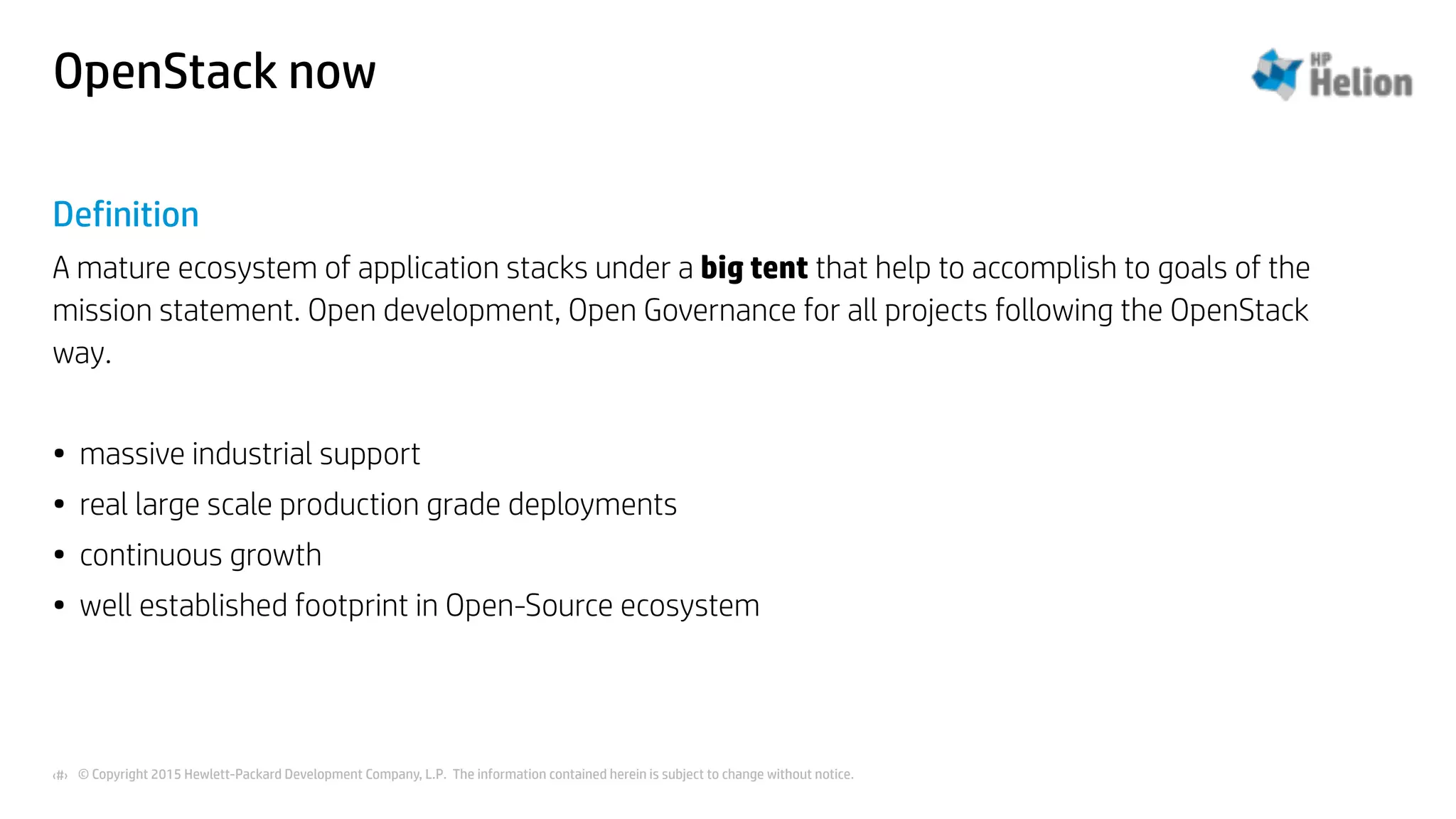 © Copyright 2015 Hewlett-Packard Development Company, L.P. The information contained herein is subject to change without notice.‹#›
OpenStack now
Definition
A mature ecosystem of application stacks under a big tent that help to accomplish to goals of the
mission statement. Open development, Open Governance for all projects following the OpenStack
way.
• massive industrial support
• real large scale production grade deployments
• continuous growth
• well established footprint in Open-Source ecosystem
 