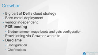 Crowbar
• Big part of Dell’s cloud strategy
• Bare-metal deployment
• vendor independent
• PXE booting
• Sledgehammer image boots and gets configuration
• Provisioning via Crowbar web site
• Barclams
• Configuration
• Chef recipes
 