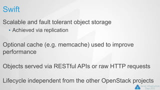 Swift
Scalable and fault tolerant object storage
• Achieved via replication
Optional cache (e.g. memcache) used to improve
performance
Objects served via RESTful APIs or raw HTTP requests
Lifecycle independent from the other OpenStack projects
 