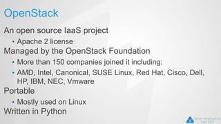OpenStack
An open source IaaS project
• Apache 2 license
Managed by the OpenStack Foundation
• More than 150 companies joined it including:
• AMD, Intel, Canonical, SUSE Linux, Red Hat, Cisco, Dell,
HP, IBM, NEC, Vmware
Portable
• Mostly used on Linux
Written in Python
 