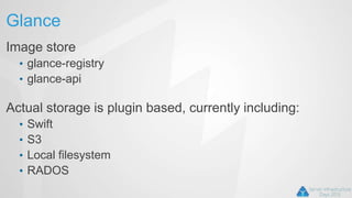 Glance
Image store
• glance-registry
• glance-api
Actual storage is plugin based, currently including:
• Swift
• S3
• Local filesystem
• RADOS
 