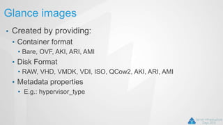 Glance images
• Created by providing:
• Container format
• Bare, OVF, AKI, ARI, AMI
• Disk Format
• RAW, VHD, VMDK, VDI, ISO, QCow2, AKI, ARI, AMI
• Metadata properties
• E.g.: hypervisor_type
 