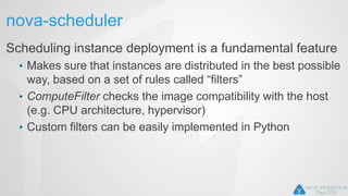nova-scheduler
Scheduling instance deployment is a fundamental feature
• Makes sure that instances are distributed in the best possible
way, based on a set of rules called “filters”
• ComputeFilter checks the image compatibility with the host
(e.g. CPU architecture, hypervisor)
• Custom filters can be easily implemented in Python
 