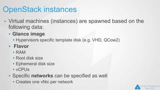 OpenStack instances
• Virtual machines (instances) are spawned based on the
following data:
• Glance image
• Hypervisors specific template disk (e.g. VHD, QCow2)
• Flavor
• RAM
• Root disk size
• Ephemeral disk size
• vCPUs
• Specific networks can be specified as well
• Creates one vNic per network
 