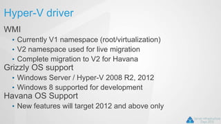 Hyper-V driver
WMI
• Currently V1 namespace (root/virtualization)
• V2 namespace used for live migration
• Complete migration to V2 for Havana
Grizzly OS support
• Windows Server / Hyper-V 2008 R2, 2012
• Windows 8 supported for development
Havana OS Support
• New features will target 2012 and above only
 